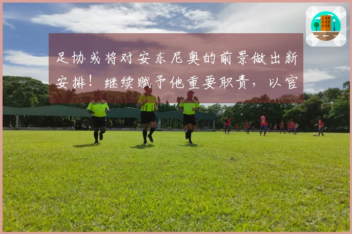 足协或将对安东尼奥的前景做出新安排！继续赋予他重要职责，以官方公告为准