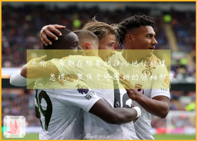 杰伦·布朗在绿军的核心地位被媒体忽视，聚焦于塔图姆的领袖形象