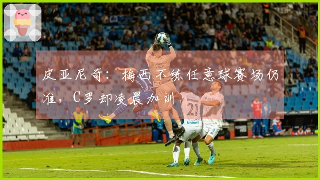 皮亚尼奇：梅西不练任意球赛场仍准，C罗却凌晨加训