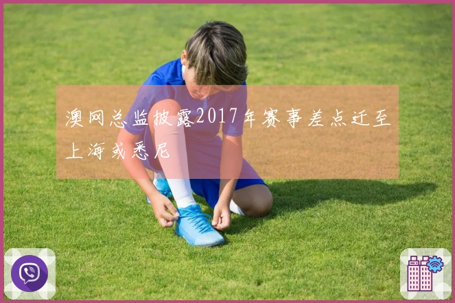 澳网总监披露2017年赛事差点迁至上海或悉尼