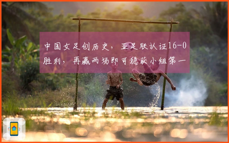中国女足创历史，亚足联认证16-0胜利，再赢两场即可稳获小组第一！