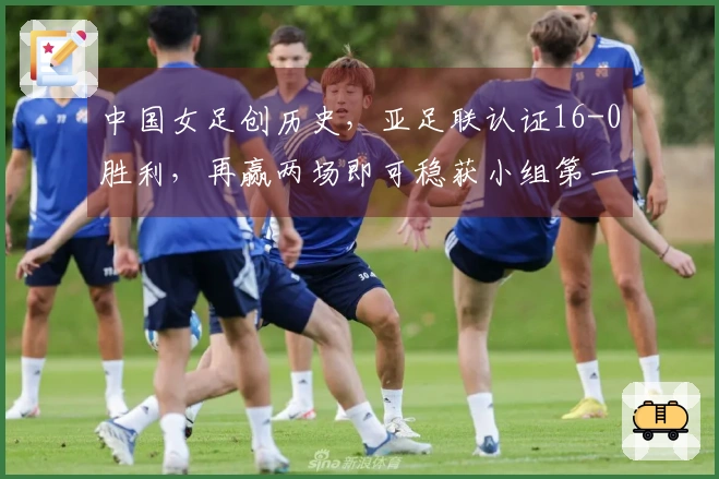 中国女足创历史，亚足联认证16-0胜利，再赢两场即可稳获小组第一！