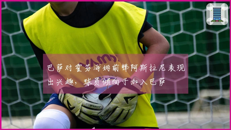 巴萨对霍芬海姆前锋阿斯拉尼表现出兴趣，球员倾向于加入巴萨