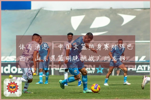 体育消息｜中国女篮热身赛对阵巴西，山东男篮明晚挑战广州龙狮