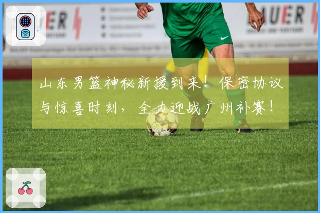 山东男篮神秘新援到来！保密协议与惊喜时刻，全力迎战广州补赛！
