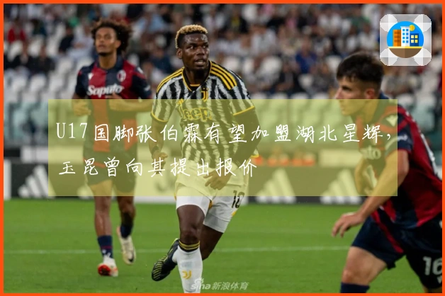 U17国脚张伯霖有望加盟湖北星辉，玉昆曾向其提出报价