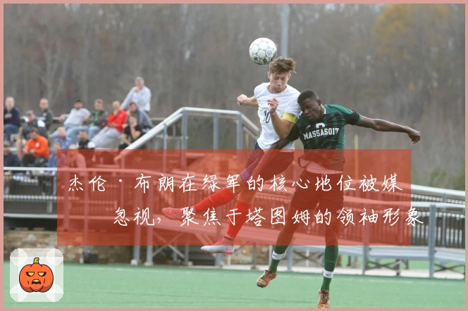 杰伦·布朗在绿军的核心地位被媒体忽视，聚焦于塔图姆的领袖形象