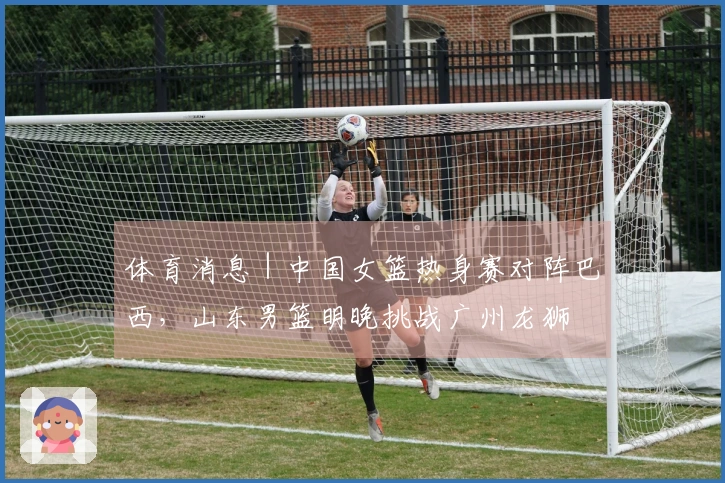 体育消息｜中国女篮热身赛对阵巴西，山东男篮明晚挑战广州龙狮
