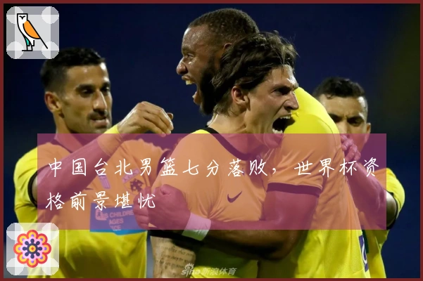 中国台北男篮七分落败，世界杯资格前景堪忧