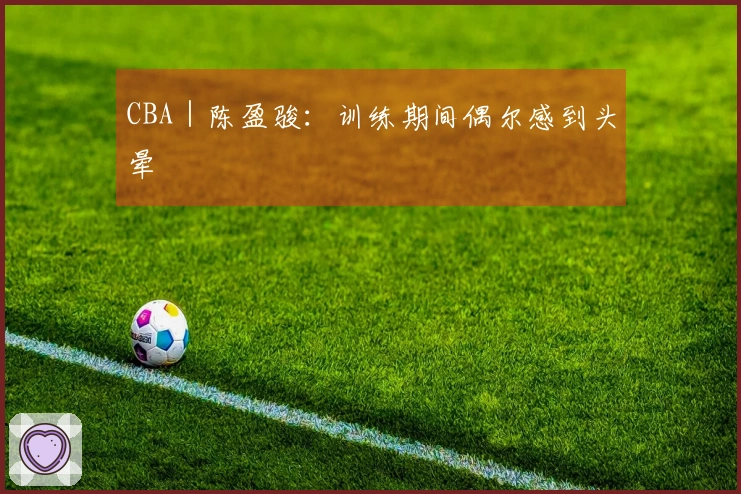 CBA｜陈盈骏：训练期间偶尔感到头晕