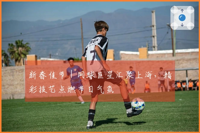 新春佳节｜网球巨星汇聚上海，精彩技艺点燃节日气氛