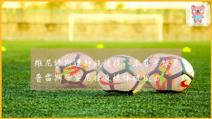 维尼修斯遭种族歧视，本菲卡球员普雷斯蒂安尼社交媒体被攻击