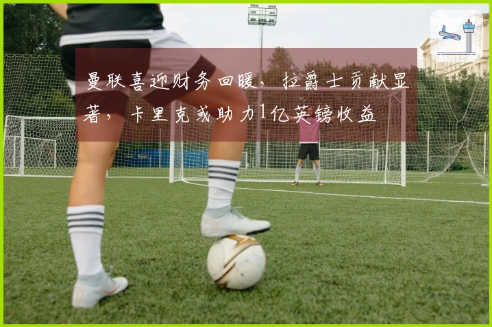 曼联喜迎财务回暖，拉爵士贡献显著，卡里克或助力1亿英镑收益