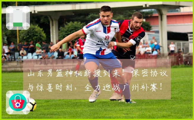 山东男篮神秘新援到来！保密协议与惊喜时刻，全力迎战广州补赛！