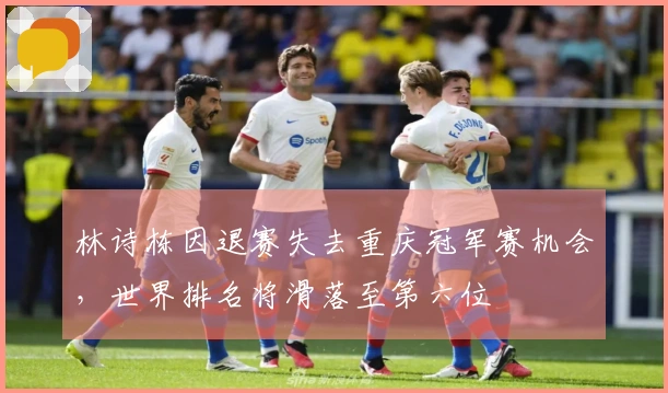 林诗栋因退赛失去重庆冠军赛机会，世界排名将滑落至第六位