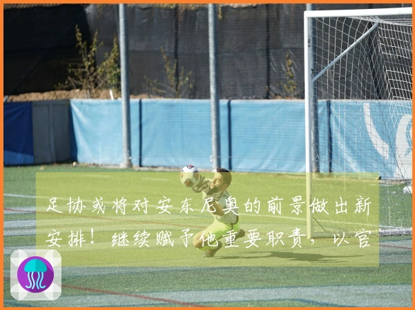 足协或将对安东尼奥的前景做出新安排!继续赋予他重要职责,以官方公告为准