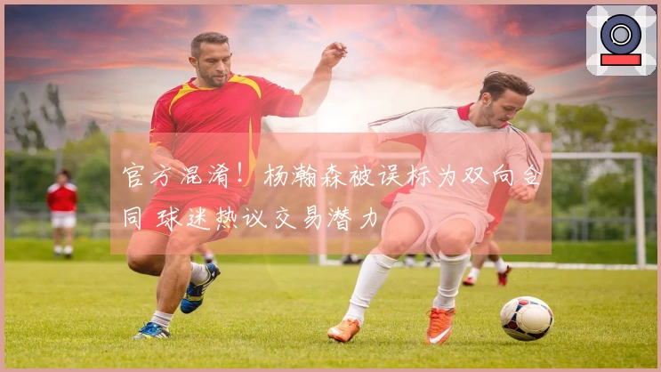 官方混淆！杨瀚森被误标为双向合同 球迷热议交易潜力
