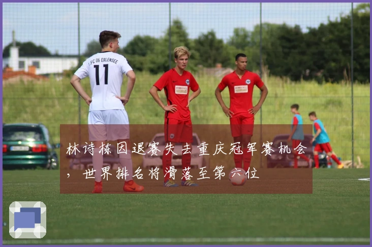 林诗栋因退赛失去重庆冠军赛机会，世界排名将滑落至第六位