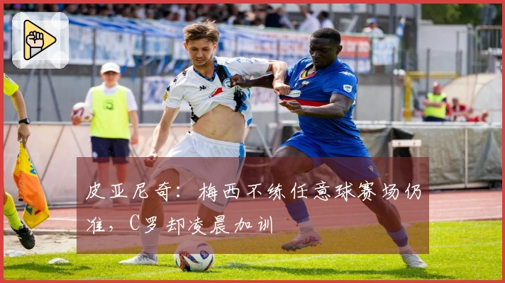 皮亚尼奇：梅西不练任意球赛场仍准，C罗却凌晨加训